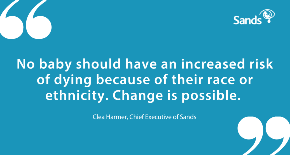 Quote from Clea Harmer, Chief Executive of Sands. 'No baby should have an increased risk of dying because of their race or ethnicity. Change is possible.'