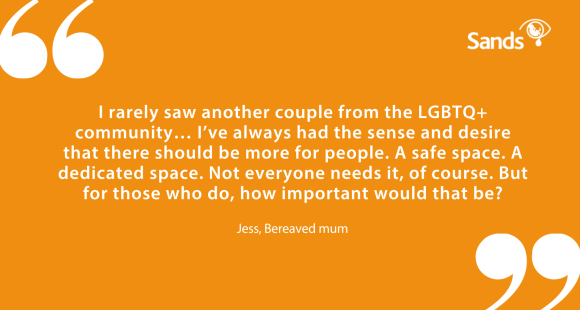 Quote "I rarely saw another couple from the LGBTQ+ community… I’ve always had the sense and desire that there should be more for people. A safe space. A dedicated space. Not everyone needs it, of course. But for those who do, how important would that be?" Jess, Bereaved mum