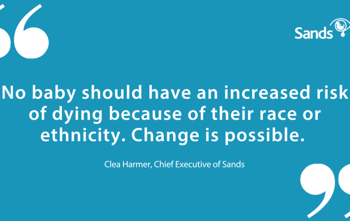 Quote from Clea Harmer, Chief Executive of Sands. 'No baby should have an increased risk of dying because of their race or ethnicity. Change is possible.'