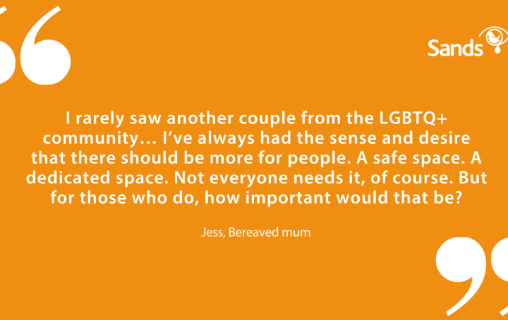 Quote "I rarely saw another couple from the LGBTQ+ community… I’ve always had the sense and desire that there should be more for people. A safe space. A dedicated space. Not everyone needs it, of course. But for those who do, how important would that be?" Jess, Bereaved mum