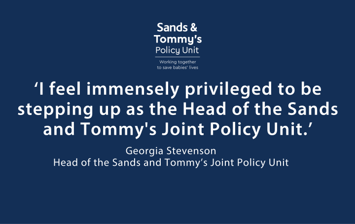 White text on dark blue background reads "I feel immensely privileged to be stepping up as the Head of the Sands and Tommy's Joint Policy Unit." Georgia Stevenson Head of the Sands and Tommy’s Joint Policy Unit